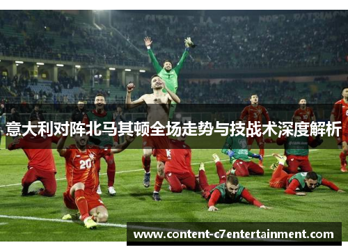 意大利对阵北马其顿全场走势与技战术深度解析 意大利对阵北马其顿全场走势与技战术深度解析
