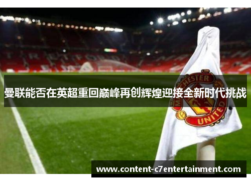曼联能否在英超重回巅峰再创辉煌迎接全新时代挑战 曼联能否在英超重回巅峰再创辉煌迎接全新时代挑战