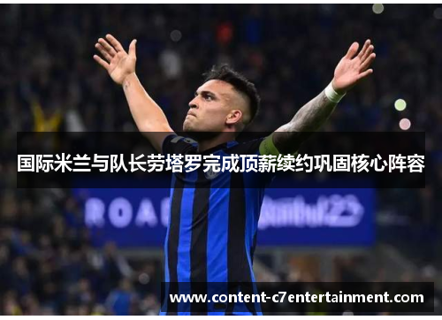 国际米兰与队长劳塔罗完成顶薪续约巩固核心阵容 国际米兰与队长劳塔罗完成顶薪续约巩固核心阵容